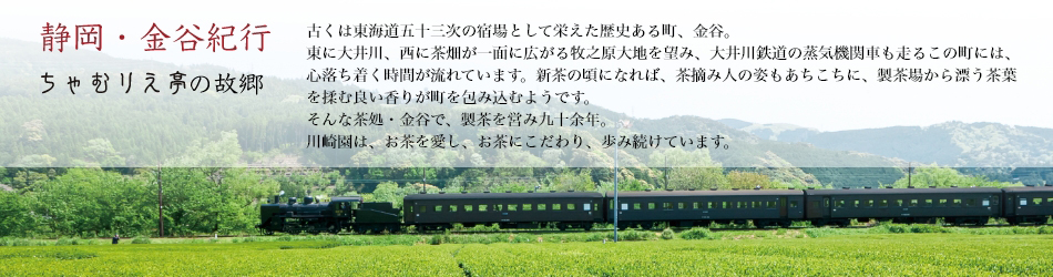 ＜静岡・金谷紀行 ちゃむりえ亭の故郷＞ 古くは東海道五十三次の宿場として栄えた歴史ある町、金谷。
東に大井川、西に茶畑が一面に広がる牧之原大地を望み、大井川鉄道の蒸気機関車も走るこの町には、心落ち着く時間が流れています。新茶の頃になれば、茶摘み人の姿もあちこちに、製茶場から漂う茶葉を揉む良い香りが町を包み込むようです。そんな茶処・金谷で、製茶を営み九十余年。川崎園は、お茶を愛し、お茶にこだわり、歩み続けています。